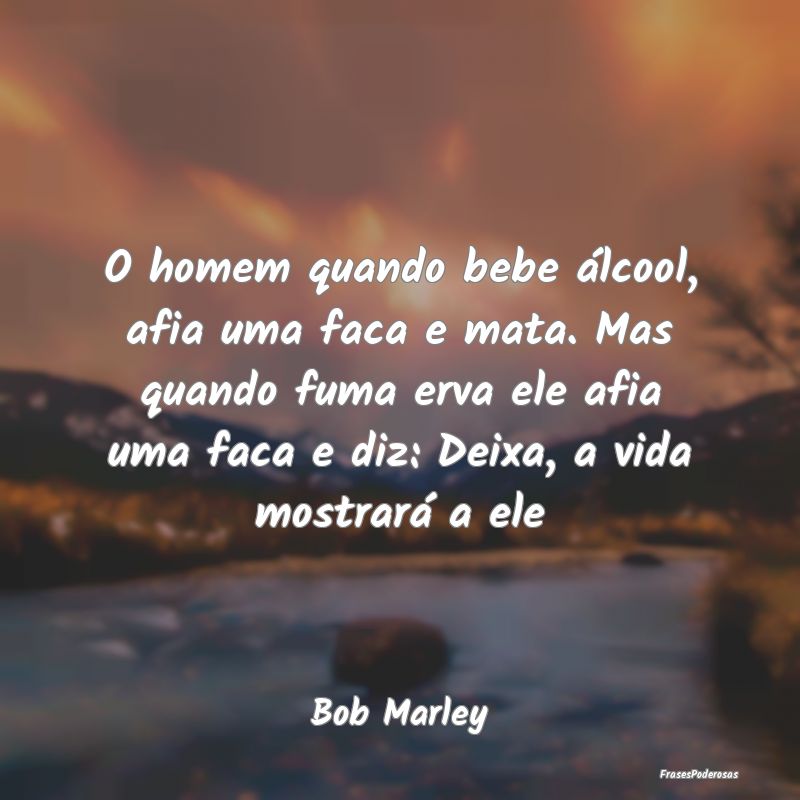 O homem quando bebe álcool, afia uma faca e mata....