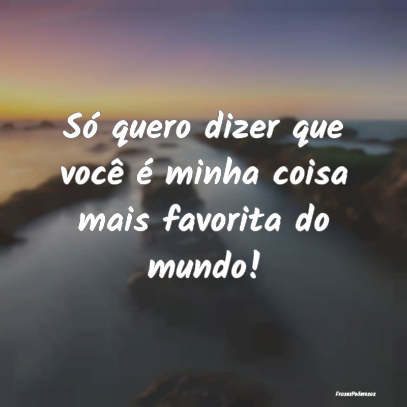 Só quero dizer que você é minha coisa mais favo...