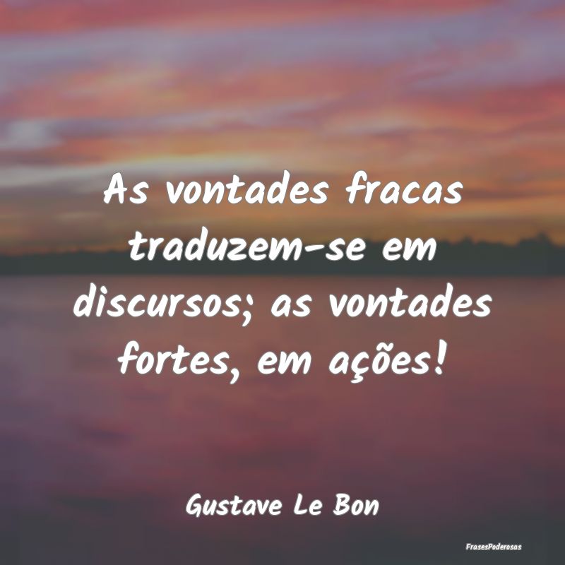 As vontades fracas traduzem-se em discursos; as vo...