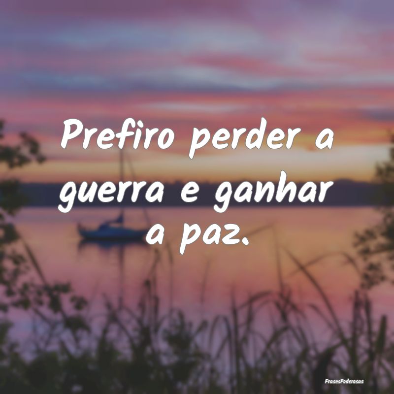 Prefiro perder a guerra e ganhar a paz.
...