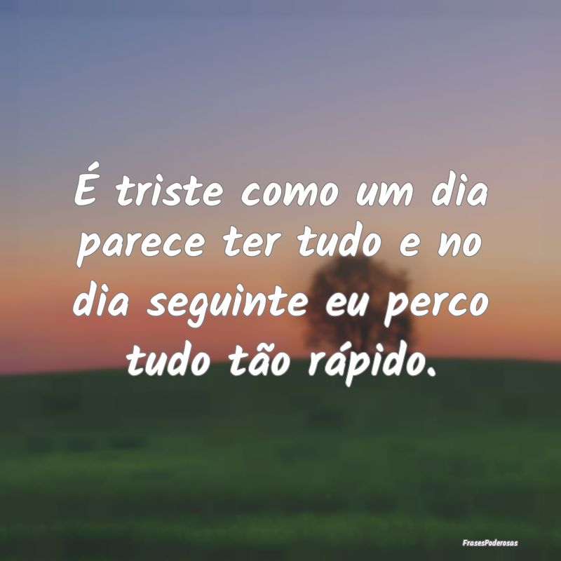 É triste como um dia parece ter tudo e no dia seg...