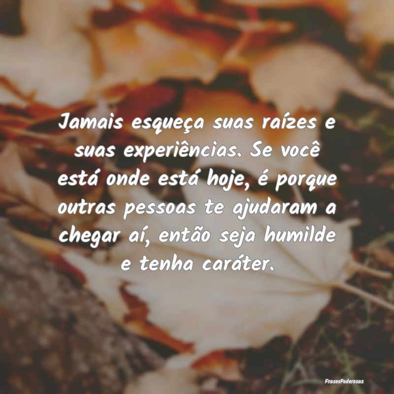 Jamais esqueça suas raízes e suas experiências.... Jamais esqueça suas raízes e suas experiências....