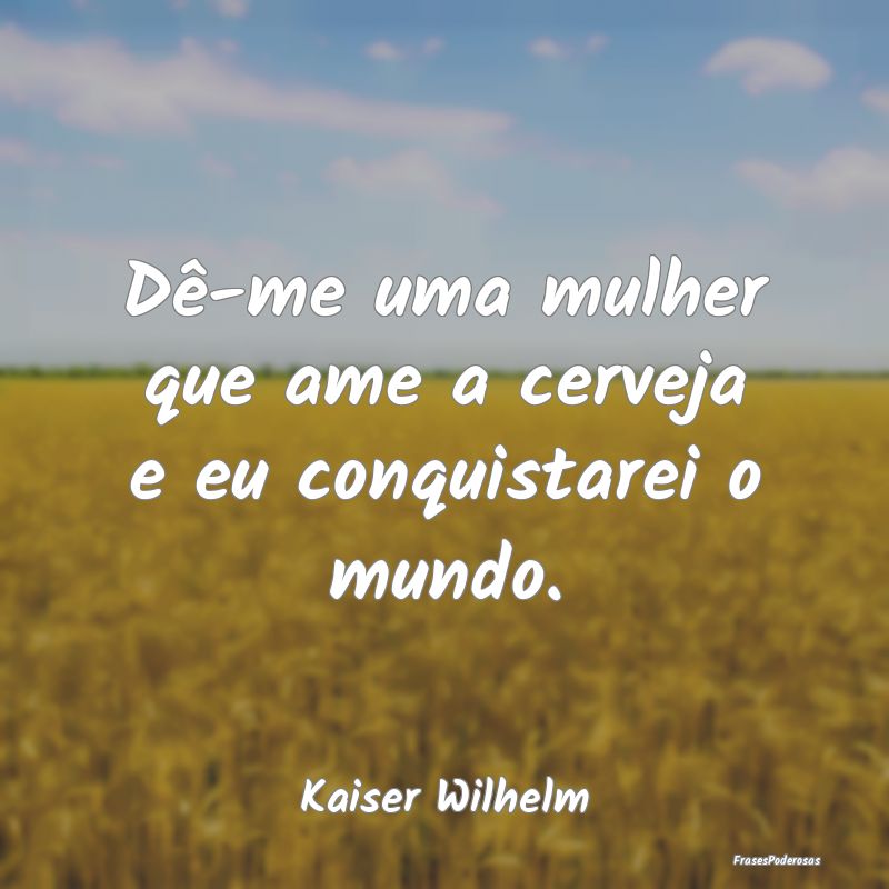 Dê-me uma mulher que ame a cerveja e eu conquista...