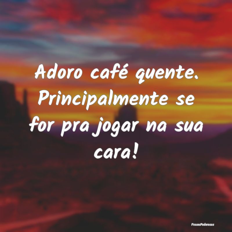 Adoro café quente. Principalmente se for pra joga...