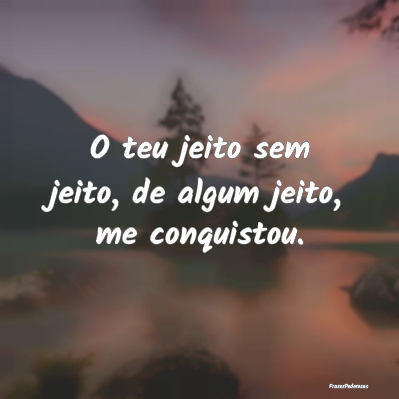 O teu jeito sem jeito, de algum jeito, me conquist...