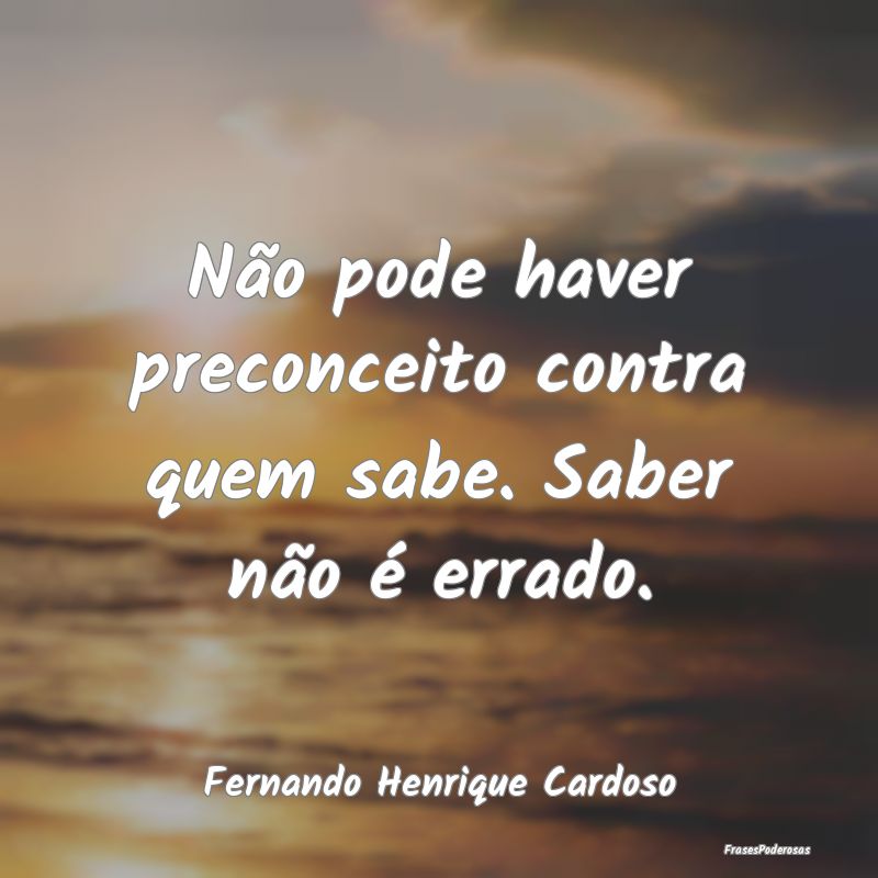 Não pode haver preconceito contra quem sabe. Sabe...