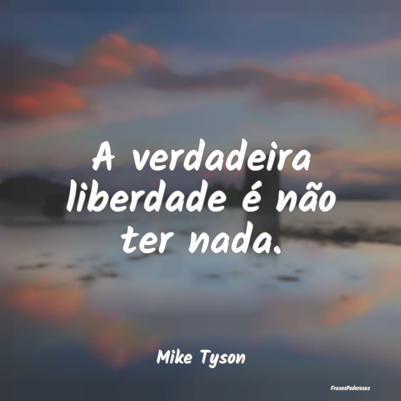 A verdadeira liberdade é não ter nada....