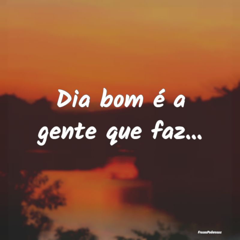 Dia bom é a gente que faz...
...