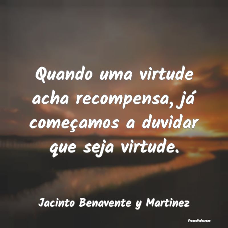 Quando uma virtude acha recompensa, já começamos...