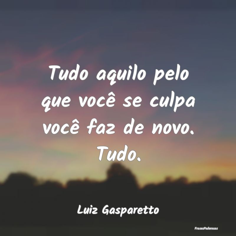 Tudo aquilo pelo que você se culpa você faz de n...