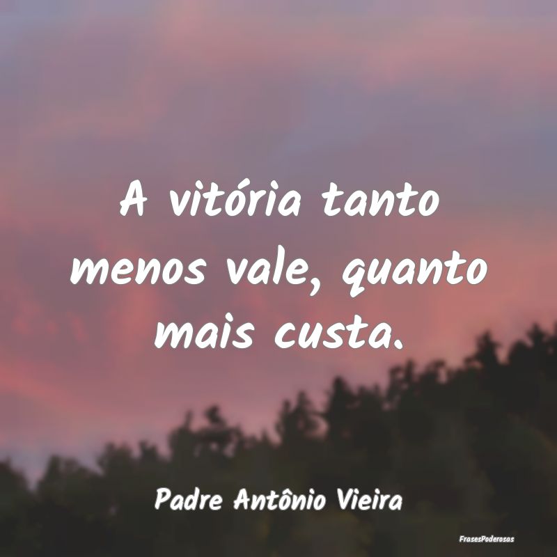 A vitória tanto menos vale, quanto mais custa....