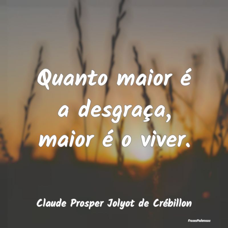 Quanto maior é a desgraça, maior é o viver....