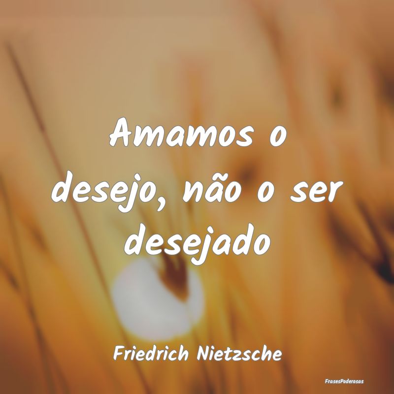Amamos o desejo, não o ser desejado...