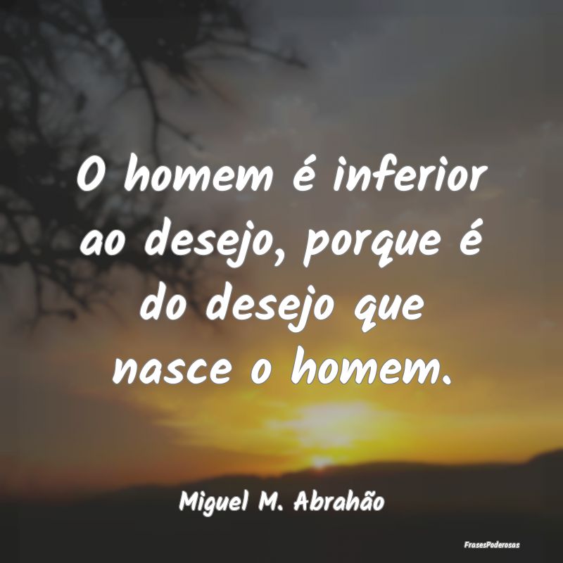 O homem é inferior ao desejo, porque é do desejo...
