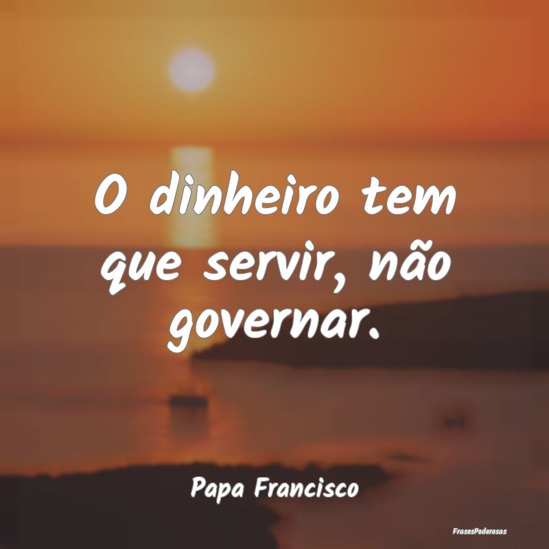 O dinheiro tem que servir, não governar....