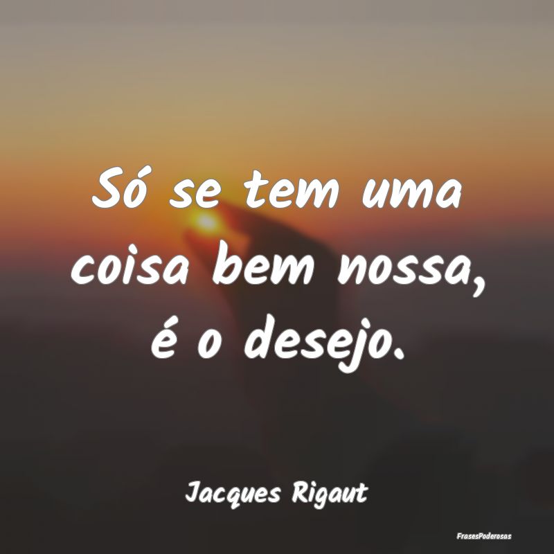 Só se tem uma coisa bem nossa, é o desejo....
