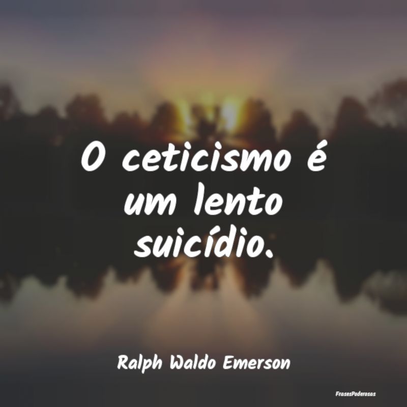 O ceticismo é um lento suicídio....