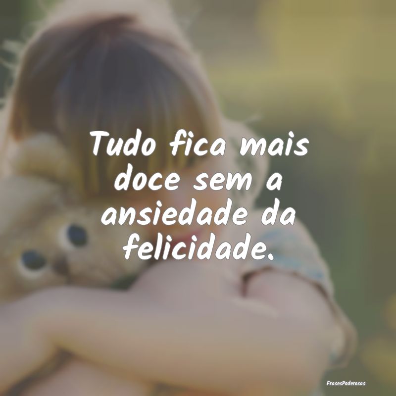Tudo fica mais doce sem a ansiedade da felicidade....