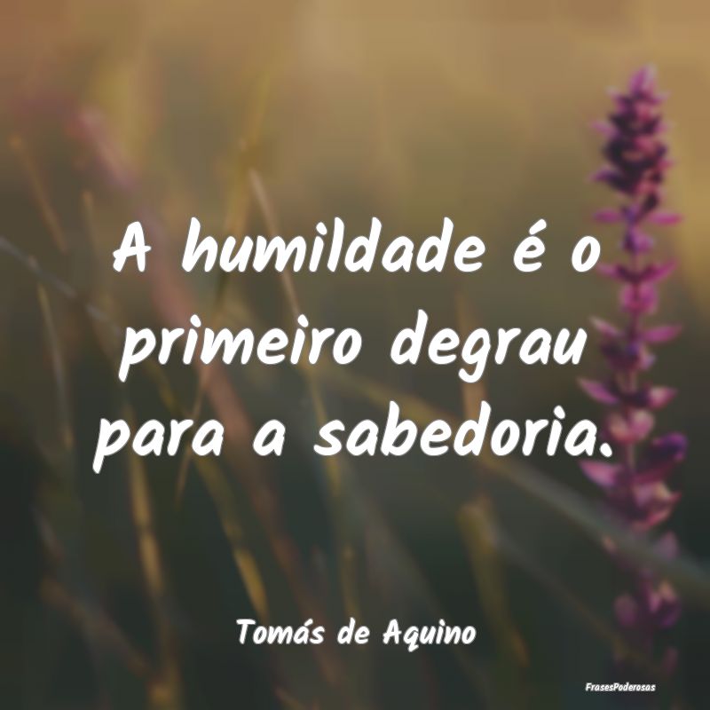 A humildade é o primeiro degrau para a sabedoria....