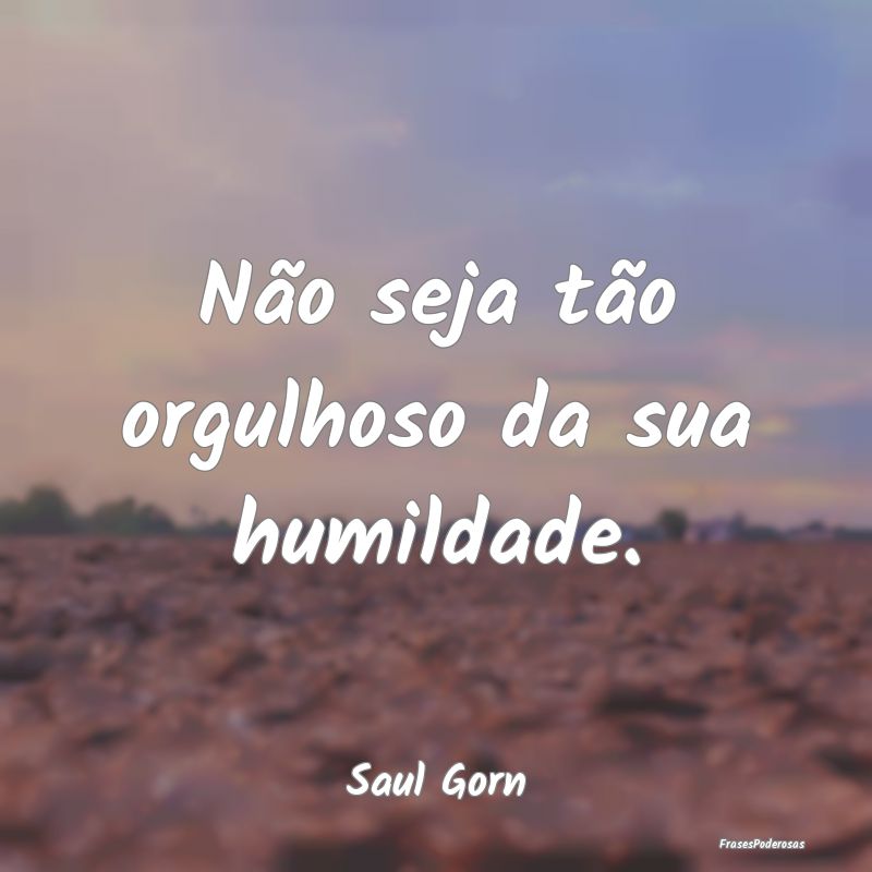 Não seja tão orgulhoso da sua humildade....