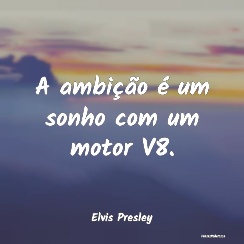 A ambição é um sonho com um motor V8....