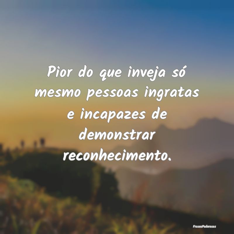 Pior do que inveja só mesmo pessoas ingratas e in...