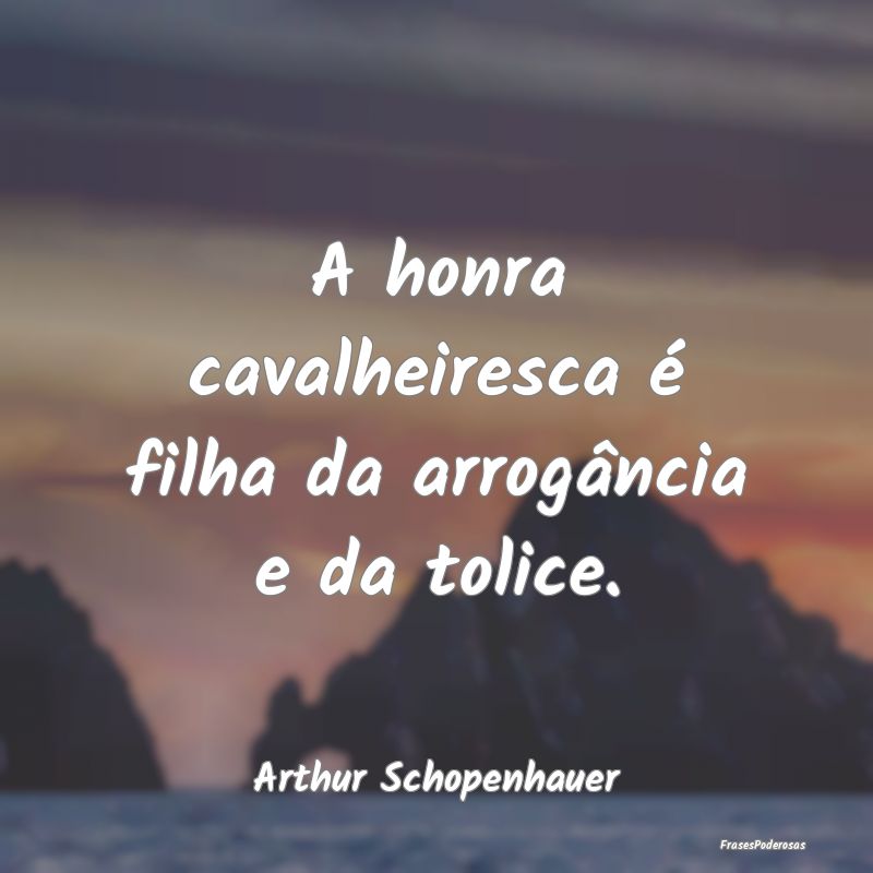 A honra cavalheiresca é filha da arrogância e da...