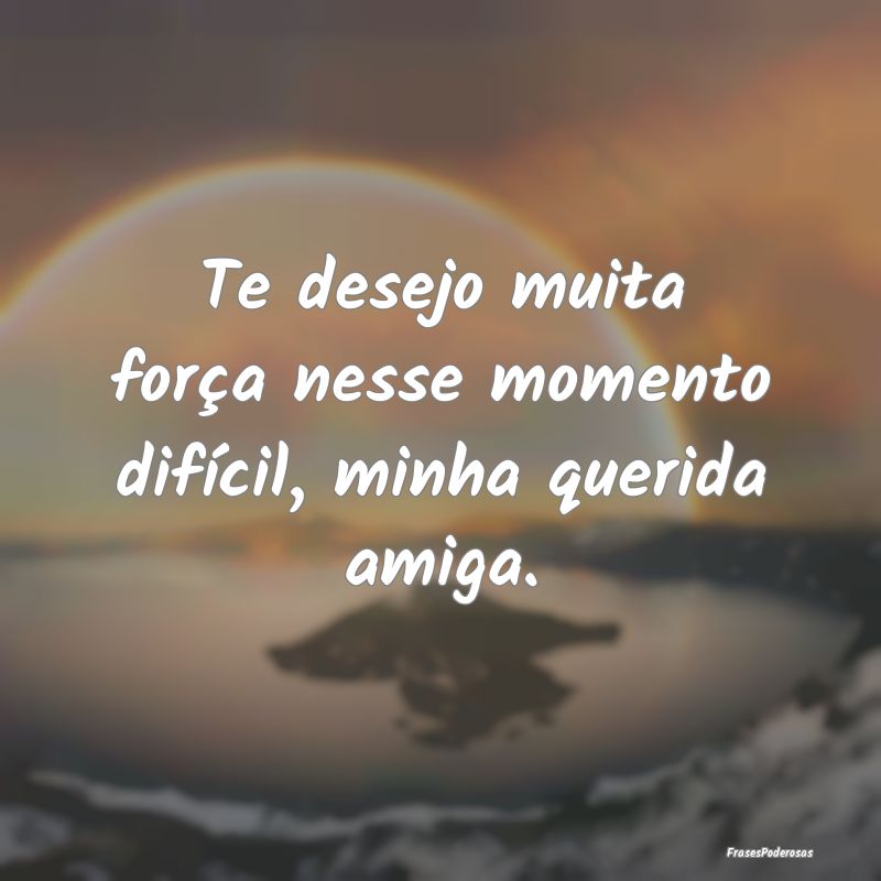 Te desejo muita força nesse momento difícil, min...