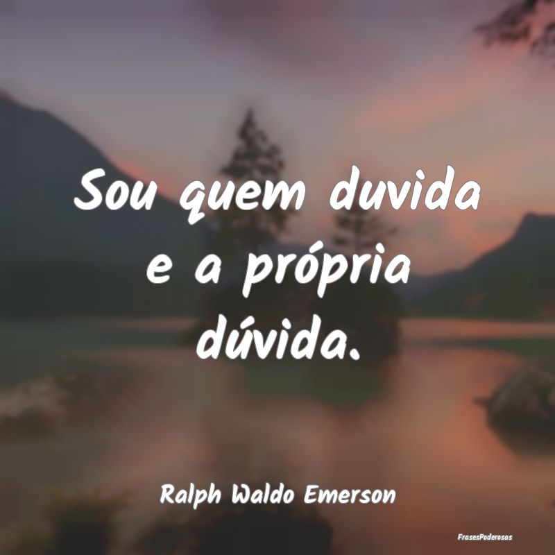 Sou quem duvida e a própria dúvida....