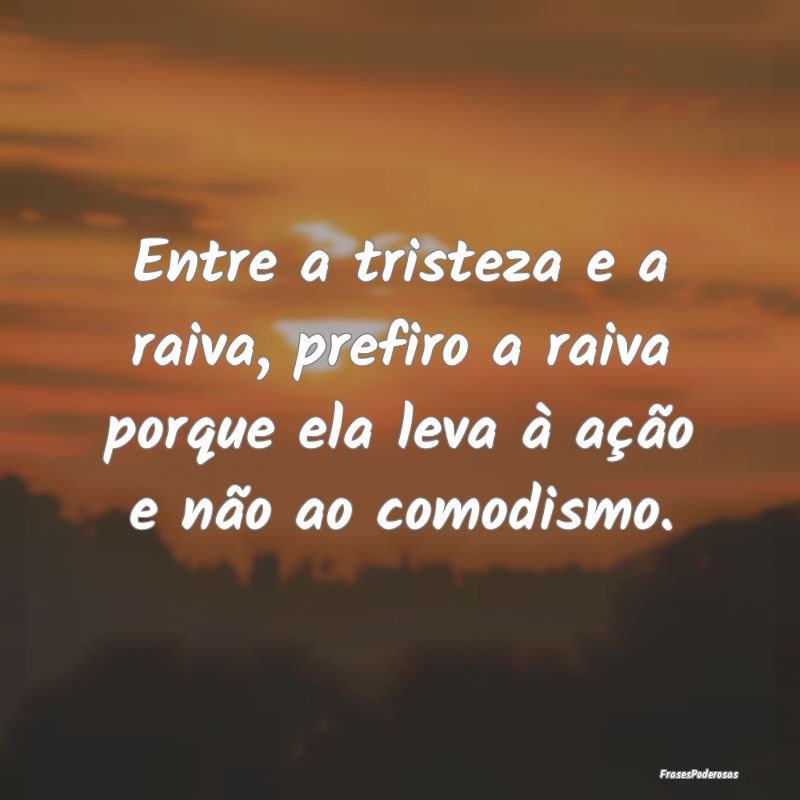 Entre a tristeza e a raiva, prefiro a raiva porque...