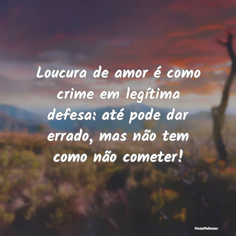 Loucura de amor é como crime em legítima defesa:... Loucura de amor é como crime em legítima defesa:...