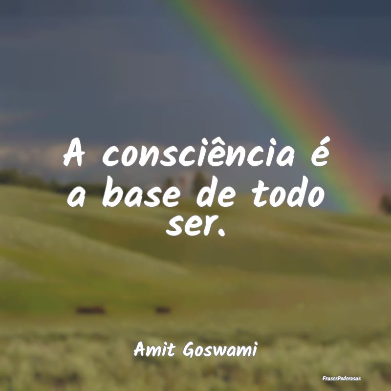 A consciência é a base de todo ser....