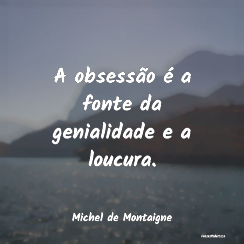 A obsessão é a fonte da genialidade e a loucura....