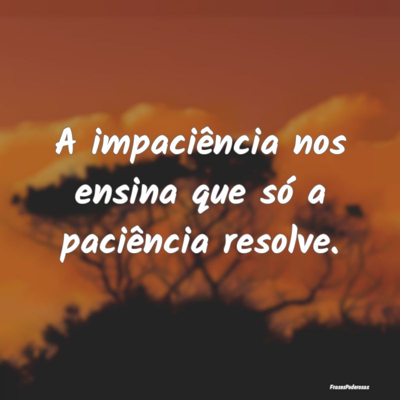 A impaciência nos ensina que só a paciência res...