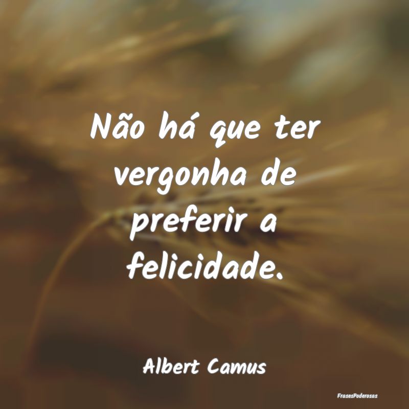 Não há que ter vergonha de preferir a felicidade...