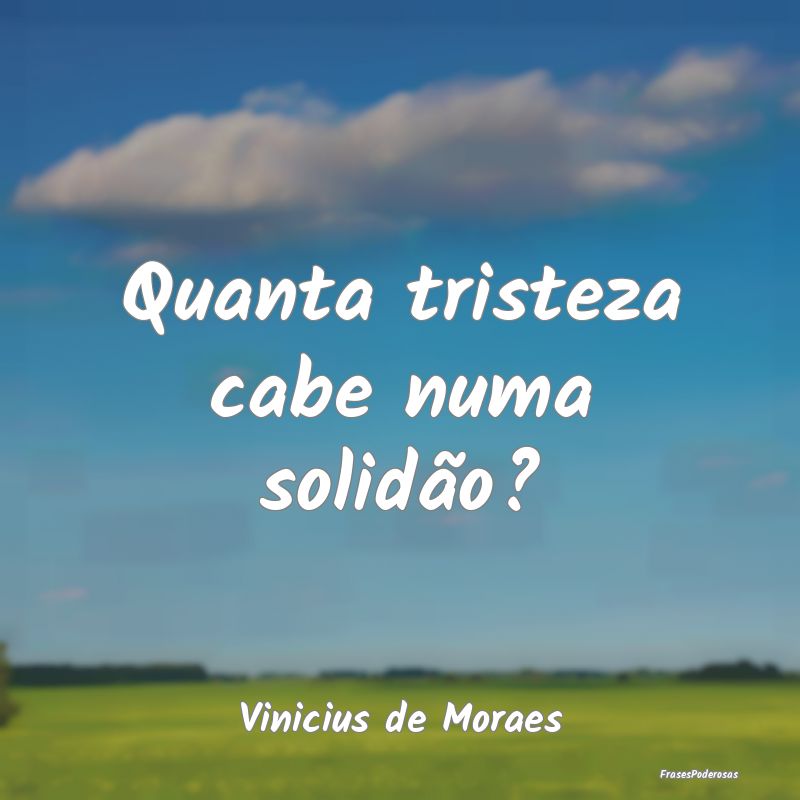 Quanta tristeza cabe numa solidão?...