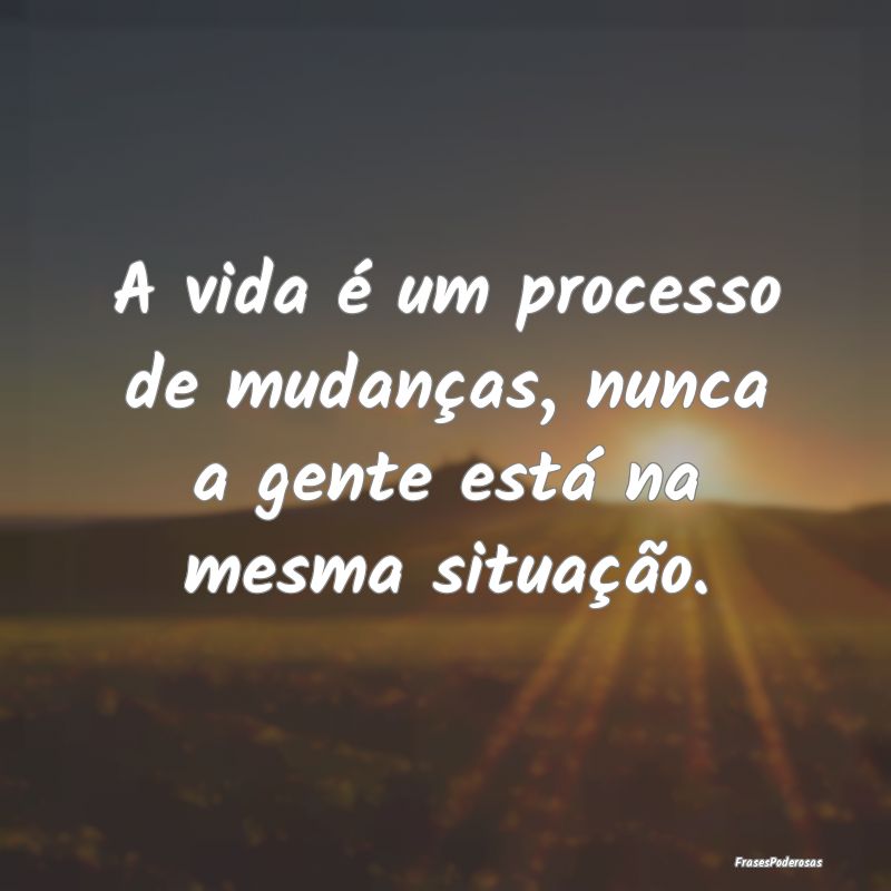 A vida é um processo de mudanças, nunca a gente ...