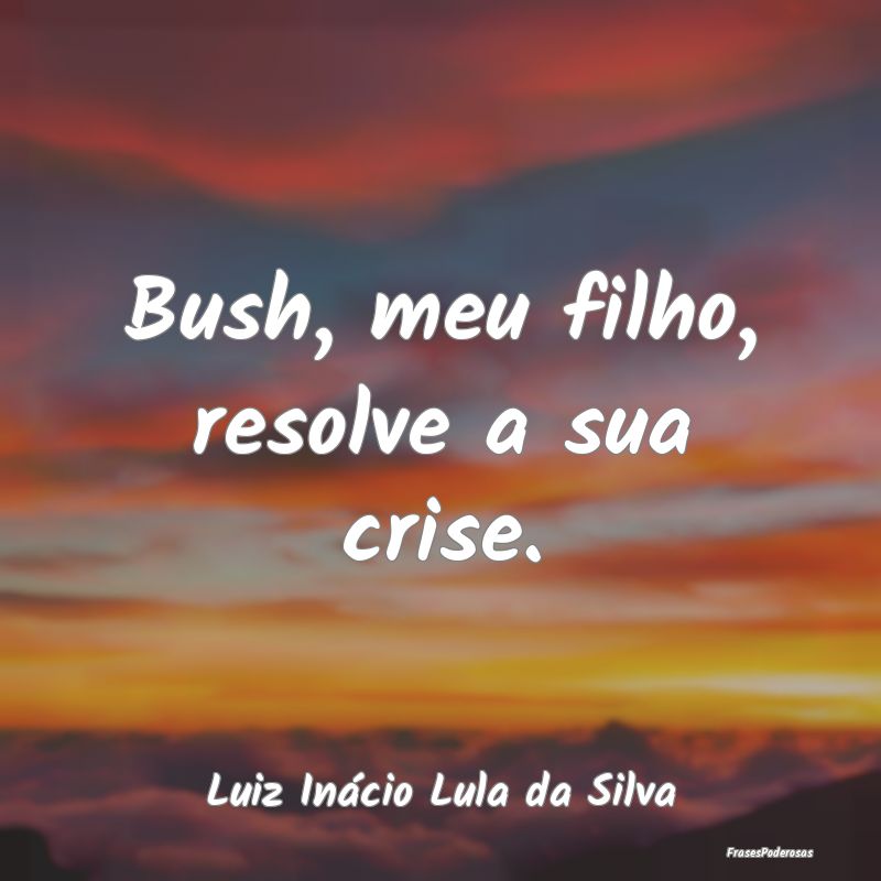 Bush, meu filho, resolve a sua crise....