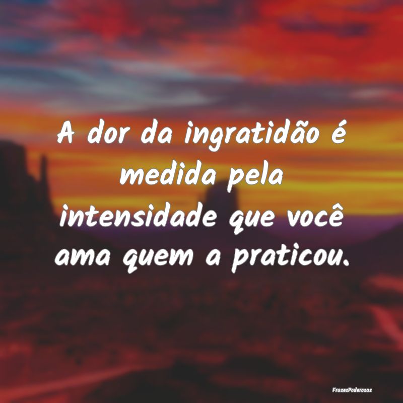 A dor da ingratidão é medida pela intensidade qu...
