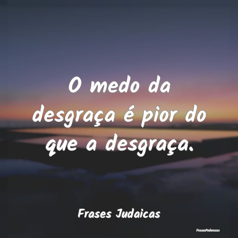 O medo da desgraça é pior do que a desgraça....