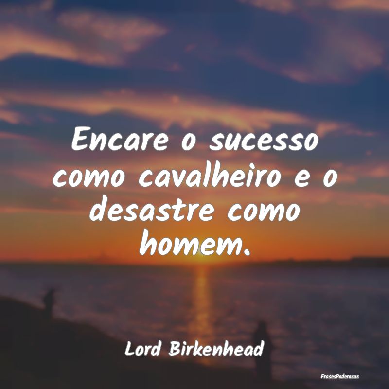 Encare o sucesso como cavalheiro e o desastre como...