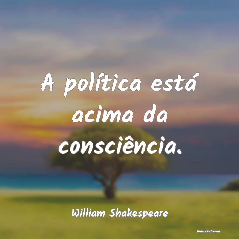 A política está acima da consciência....