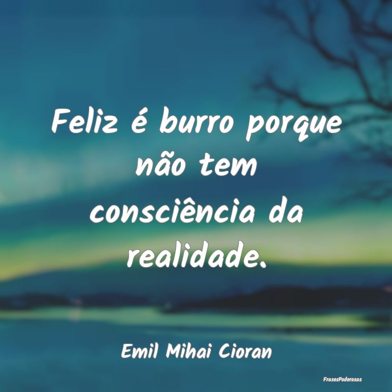 Feliz é burro porque não tem consciência da rea...