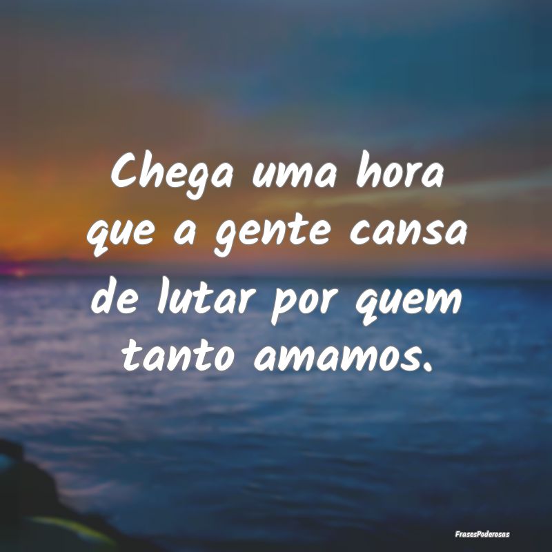 Chega uma hora que a gente cansa de lutar por quem...