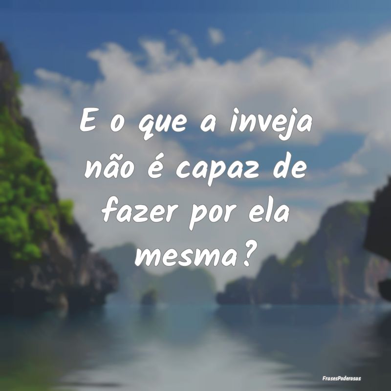E o que a inveja não é capaz de fazer por ela me...