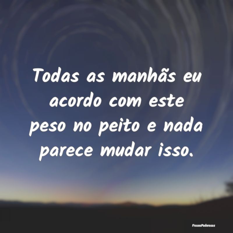 Todas as manhãs eu acordo com este peso no peito ...