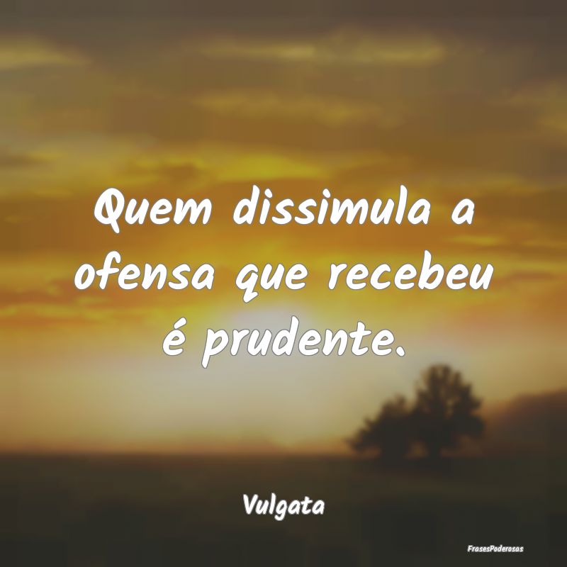 Quem dissimula a ofensa que recebeu é prudente....