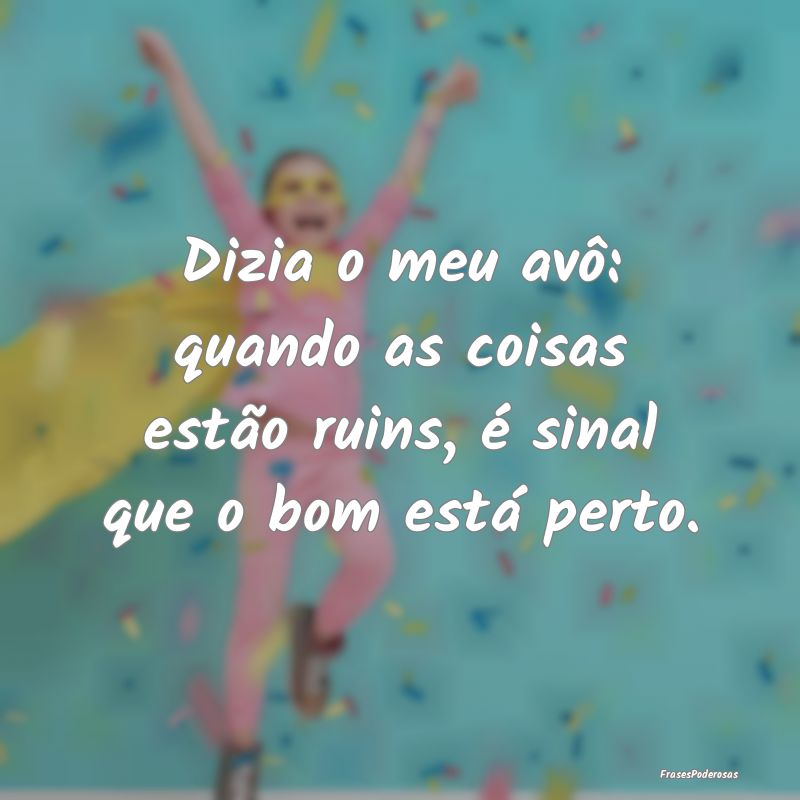 Dizia o meu avô: quando as coisas estão ruins, ...