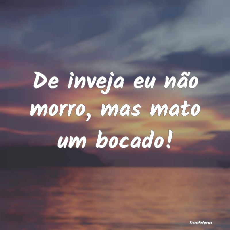 De inveja eu não morro, mas mato um bocado!
...