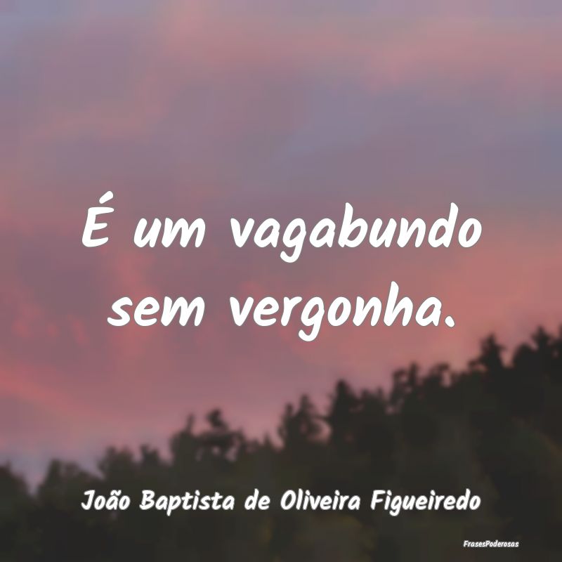 É um vagabundo sem vergonha....